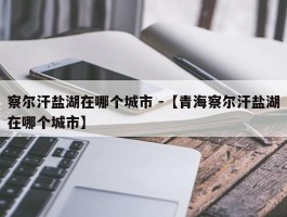 察尔汗盐湖在哪个城市 -【青海察尔汗盐湖在哪个城市】