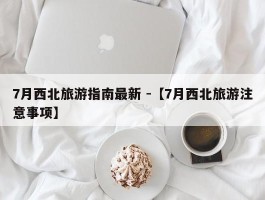 7月西北旅游指南最新 -【7月西北旅游注意事项】