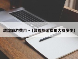 敦煌旅游费用 -【敦煌旅游费用大概多少】