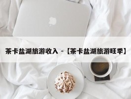 茶卡盐湖旅游收入 -【茶卡盐湖旅游旺季】