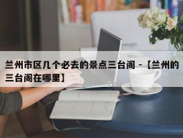 兰州市区几个必去的景点三台阁 -【兰州的三台阁在哪里】