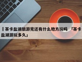 ✅茶卡盐湖旅游完还有什么地方玩吗 「茶卡盐湖游玩多久」