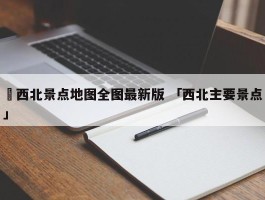 ✅西北景点地图全图最新版 「西北主要景点」