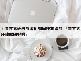 ✅青甘大环线旅游团如何找靠谱的 「青甘大环线跟团好吗」