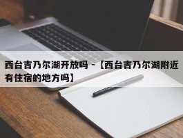 西台吉乃尔湖开放吗 -【西台吉乃尔湖附近有住宿的地方吗】