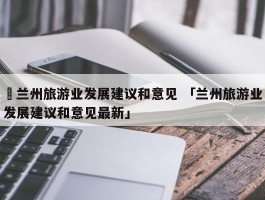 ✅兰州旅游业发展建议和意见 「兰州旅游业发展建议和意见最新」