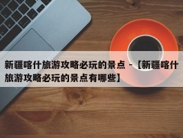 新疆喀什旅游攻略必玩的景点 -【新疆喀什旅游攻略必玩的景点有哪些】