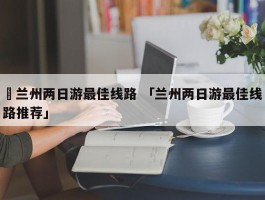 ✅兰州两日游最佳线路 「兰州两日游最佳线路推荐」