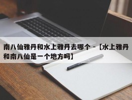 南八仙雅丹和水上雅丹去哪个 -【水上雅丹和南八仙是一个地方吗】