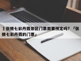 ✅张掖七彩丹霞景区门票需要预定吗? 「张掖七彩丹霞的门票」