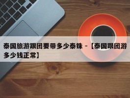 泰国旅游跟团要带多少泰铢 -【泰国跟团游多少钱正常】