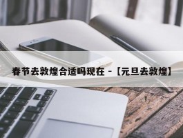 春节去敦煌合适吗现在 -【元旦去敦煌】