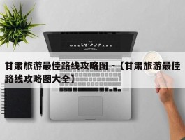 甘肃旅游最佳路线攻略图 -【甘肃旅游最佳路线攻略图大全】