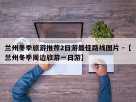 兰州冬季旅游推荐2日游最佳路线图片 -【兰州冬季周边旅游一日游】