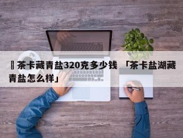 ✅茶卡藏青盐320克多少钱 「茶卡盐湖藏青盐怎么样」