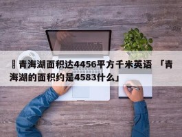 ✅青海湖面积达4456平方千米英语 「青海湖的面积约是4583什么」