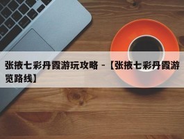 张掖七彩丹霞游玩攻略 -【张掖七彩丹霞游览路线】