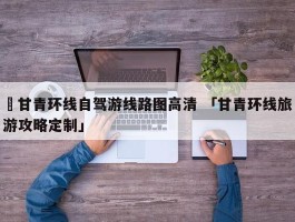 ✅甘青环线自驾游线路图高清 「甘青环线旅游攻略定制」