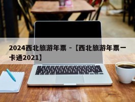 2024西北旅游年票 -【西北旅游年票一卡通2021】