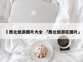 ✅西北旅游图片大全 「西北旅游区图片」