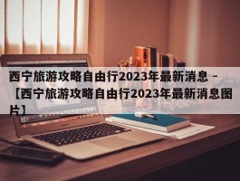 西宁旅游攻略自由行2023年最新消息 -【西宁旅游攻略自由行2023年最新消息图片】