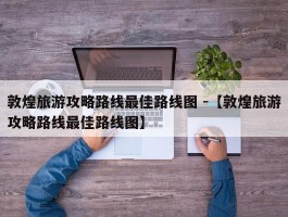 敦煌旅游攻略路线最佳路线图 -【敦煌旅游攻略路线最佳路线图】