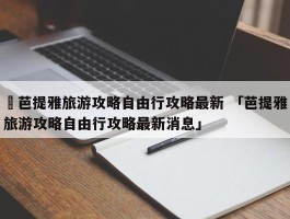 ✅芭提雅旅游攻略自由行攻略最新 「芭提雅旅游攻略自由行攻略最新消息」