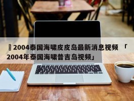 ✅2004泰国海啸皮皮岛最新消息视频 「2004年泰国海啸普吉岛视频」