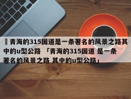 ✅青海的315国道是一条著名的风景之路其中的u型公路 「青海的315国道 是一条著名的风景之路 其中的u型公路」