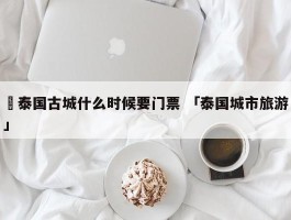 ✅泰国古城什么时候要门票 「泰国城市旅游」