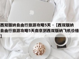 西双版纳自由行旅游攻略5天 -【西双版纳自由行旅游攻略5天南京到西双版纳飞机价格】