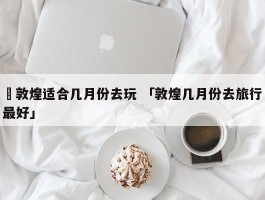 ✅敦煌适合几月份去玩 「敦煌几月份去旅行最好」