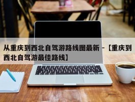 从重庆到西北自驾游路线图最新 -【重庆到西北自驾游最佳路线】