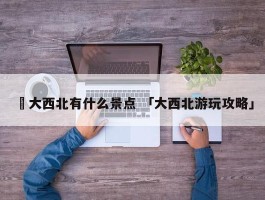 ✅大西北有什么景点 「大西北游玩攻略」