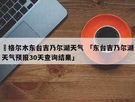 ✅格尔木东台吉乃尔湖天气 「东台吉乃尔湖天气预报30天查询结果」