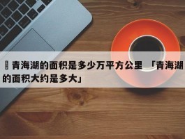 ✅青海湖的面积是多少万平方公里 「青海湖的面积大约是多大」