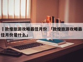 ✅敦煌旅游攻略最佳月份 「敦煌旅游攻略最佳月份是什么」