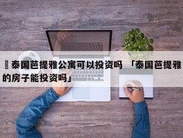 ✅泰国芭提雅公寓可以投资吗 「泰国芭提雅的房子能投资吗」