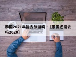 泰国2021年能去旅游吗 -【泰国还能去吗2020】