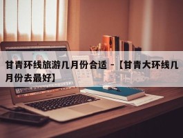 甘青环线旅游几月份合适 -【甘青大环线几月份去最好】