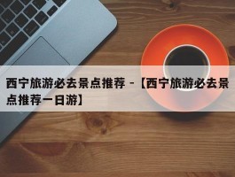 西宁旅游必去景点推荐 -【西宁旅游必去景点推荐一日游】