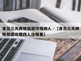 青岛三天两晚旅游攻略四人 -【青岛三天两晚旅游攻略四人住哪里】