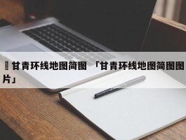 ✅甘青环线地图简图 「甘青环线地图简图图片」