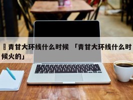 ✅青甘大环线什么时候 「青甘大环线什么时候火的」