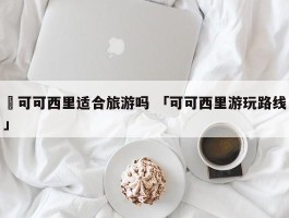 ✅可可西里适合旅游吗 「可可西里游玩路线」