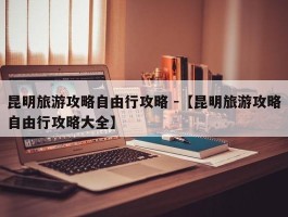 昆明旅游攻略自由行攻略 -【昆明旅游攻略自由行攻略大全】