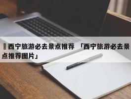 ✅西宁旅游必去景点推荐 「西宁旅游必去景点推荐图片」