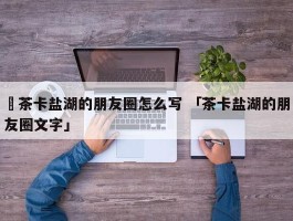 ✅茶卡盐湖的朋友圈怎么写 「茶卡盐湖的朋友圈文字」