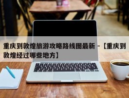 重庆到敦煌旅游攻略路线图最新 -【重庆到敦煌经过哪些地方】