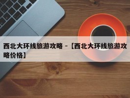 西北大环线旅游攻略 -【西北大环线旅游攻略价格】